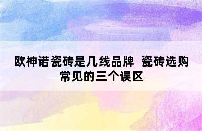 欧神诺瓷砖是几线品牌  瓷砖选购常见的三个误区